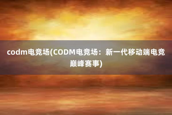 codm电竞场(CODM电竞场：新一代移动端电竞巅峰赛事)
