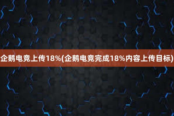 企鹅电竞上传18%(企鹅电竞完成18%内容上传目标)