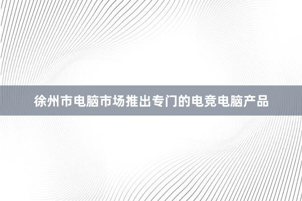徐州市电脑市场推出专门的电竞电脑产品