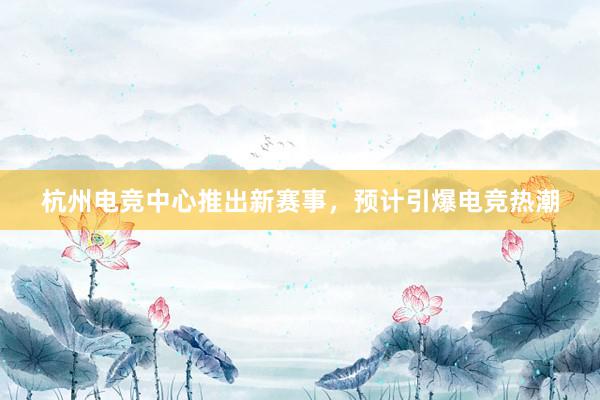 杭州电竞中心推出新赛事，预计引爆电竞热潮