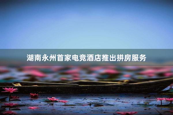 湖南永州首家电竞酒店推出拼房服务